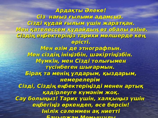 Ардақты Әлеке!  Сіз нағыз ғылыми адамсыз.  Сізді құдай ғылым үшін жаратқан.  Мен қателессем құдайдың өз обалы өзіне.  Сіздің еңбектеріңіз тарихи мөлшерде кең өрісті.  Мен өзім де этнографпын. Мен сіздің ініңізбін, шәкіртіңізбін.  Мүмкін, мен Сізді толығымен түсінбеген шығармын. Бірақ та менің ұлдарым, қыздарым, немерелерім  Сізді, Сіздің еңбектеріңізді менен артық қадірлеуге күмәнім жоқ.  Сау болыңыз! Тарих үшін, халқыңыз үшін  еңбегіңіз өркендеп, өсе берсін!  Інілік сәлеммен ақ ниетті  Бауыржан Момышұлы  27 маусым 1964 жыл   