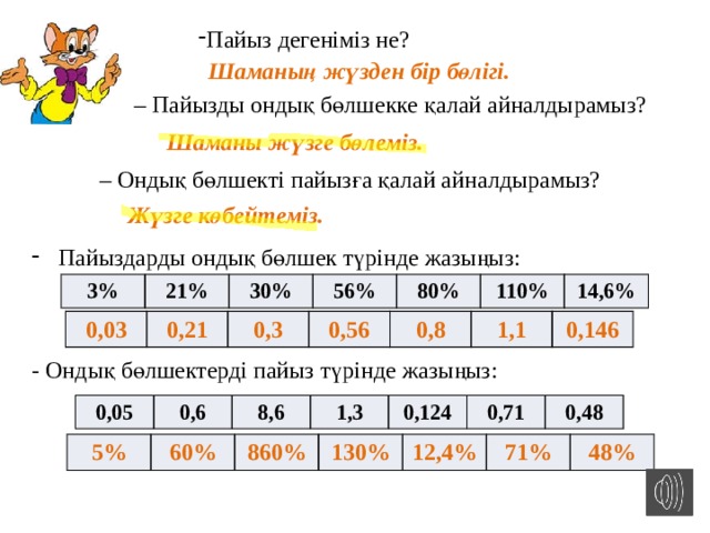 Пайыз дегеніміз не? Шаманың жүзден бір бөлігі.  – Пайызды ондық бөлшекке қалай айналдырамыз?  Шаманы жүзге бөлеміз. – Ондық бөлшекті пайызға қалай айналдырамыз?   Жүзге көбейтеміз. Пайыздарды ондық бөлшек түрінде жазыңыз: 3% 21% 30% 56% 80% 110% 14,6% 0,03 0,21 0,3 0,56 0,8 1,1 0,146 - Ондық бөлшектерді пайыз түрінде жазыңыз: 0,05 0,6 8,6 1,3 0,124 0,71 0,48 5% 60% 860% 130% 12,4% 71% 48% 