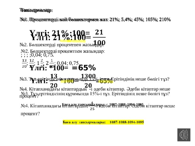 Тапсырмалар:   № 1. Проценттерді жай бөлшектермен жаз: 21%; 5,4%; 45%; 105%; 210% Үлгі: 21%:100=  № 2. Бөлшектерді процентпен жазыңдар:  ; ; ; ;0,04; 0,75. Үлгі: *100=  =65% № 3. Тұз ерітіндісінің құрамында 15%-і тұз. Ерітіндінің неше бөлігі тұз? № 4. Кітапханадағы кітаптардың - і әдеби кітаптар. Әдеби кітаптар неше процент?  Баға алу тапсырмалары: 1087-1088-1094-1095 
