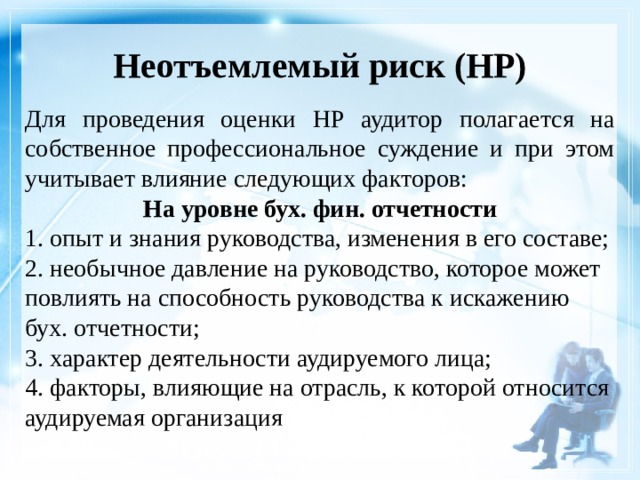 Неотъемлемый риск (НР)    Для проведения оценки НР аудитор полагается на собственное профессиональное суждение и при этом учитывает влияние следующих факторов: На уровне бух. фин. отчетности 1. опыт и знания руководства, изменения в его составе; 2. необычное давление на руководство, которое может повлиять на способность руководства к искажению бух. отчетности; 3. характер деятельности аудируемого лица; 4. факторы, влияющие на отрасль, к которой относится аудируемая организация 