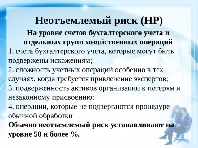 Неотъемлемый риск (НР)    На уровне счетов бухгалтерского учета и отдельных групп хозяйственных операций 1. счета бухгалтерского учета, которые могут быть подвержены искажениям; 2. сложность учетных операций особенно в тех случаях, когда требуется привлечение экспертов; 3. подверженность активов организации к потерям и незаконному присвоению; 4. операции, которые не подвергаются процедуре обычной обработки Обычно неотъемлемый риск устанавливают на уровне 50 и более %. 