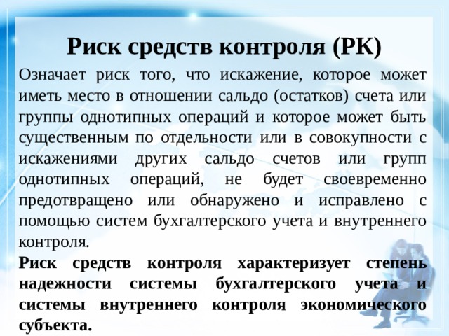Риск средств контроля (РК)    Означает риск того, что искажение, которое может иметь место в отношении сальдо (остатков) счета или группы однотипных операций и которое может быть существенным по отдельности или в совокупности с искажениями других сальдо счетов или групп однотипных операций, не будет своевременно предотвращено или обнаружено и исправлено с помощью систем бухгалтерского учета и внутреннего контроля. Риск средств контроля характеризует степень надежности системы бухгалтерского учета и системы внутреннего контроля экономического субъекта. 