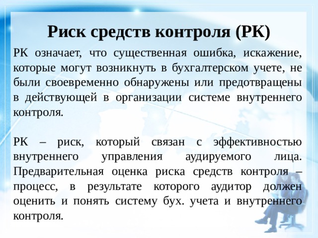 Риск средств контроля (РК)    РК означает, что существенная ошибка, искажение, которые могут возникнуть в бухгалтерском учете, не были своевременно обнаружены или предотвращены в действующей в организации системе внутреннего контроля. РК – риск, который связан с эффективностью внутреннего управления аудируемого лица. Предварительная оценка риска средств контроля – процесс, в результате которого аудитор должен оценить и понять систему бух. учета и внутреннего контроля. 