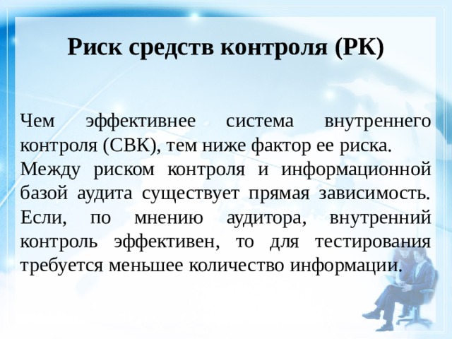 Риск средств контроля (РК)    Чем эффективнее система внутреннего контроля (СВК), тем ниже фактор ее риска. Между риском контроля и информационной базой аудита существует прямая зависимость. Если, по мнению аудитора, внутренний контроль эффективен, то для тестирования требуется меньшее количество информации. 