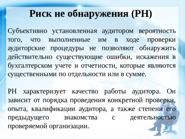Риск не обнаружения (РН)    Субъективно установленная аудитором вероятность того, что выполненные им в ходе проверки аудиторские процедуры не позволяют обнаружить действительно существующие ошибки, искажения в бухгалтерском учете и отчетности, которые являются существенными по отдельности или в сумме. РН характеризует качество работы аудитора. Он зависит от порядка проведения конкретной проверки, опыта, квалификации аудитора, а также степени его предыдущего знакомства с деятельностью проверяемой организации. 
