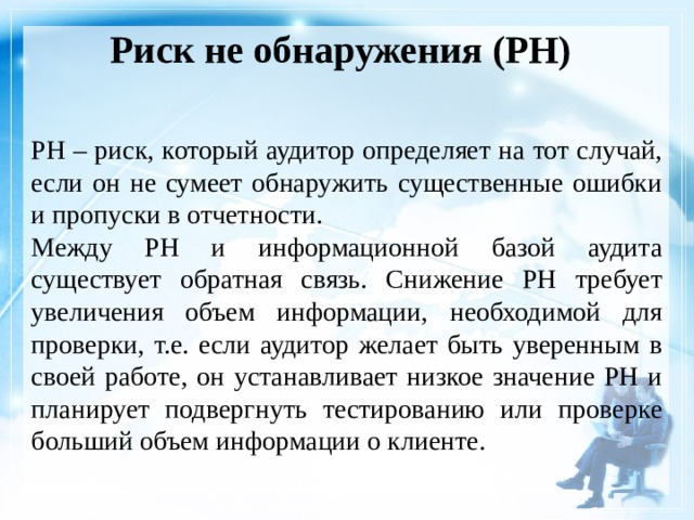 Риск не обнаружения (РН)    РН – риск, который аудитор определяет на тот случай, если он не сумеет обнаружить существенные ошибки и пропуски в отчетности. Между РН и информационной базой аудита существует обратная связь. Снижение РН требует увеличения объем информации, необходимой для проверки, т.е. если аудитор желает быть уверенным в своей работе, он устанавливает низкое значение РН и планирует подвергнуть тестированию или проверке больший объем информации о клиенте. 