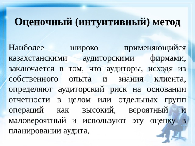 Оценочный (интуитивный) метод Наиболее широко применяющийся казахстанскими аудиторскими фирмами, заключается в том, что аудиторы, исходя из собственного опыта и знания клиента, определяют аудиторский риск на основании отчетности в целом или отдельных групп операций как высокий, вероятный и маловероятный и используют эту оценку в планировании аудита. 