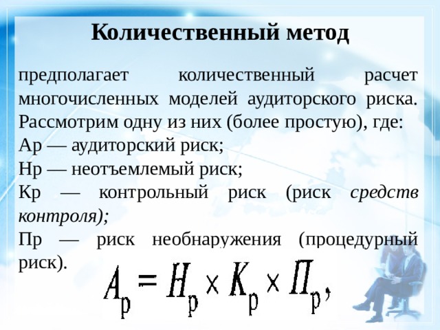 Количественный метод предполагает количественный расчет многочисленных моделей аудиторского риска. Рассмотрим одну из них (более простую), где: Ар — аудиторский риск; Нр — неотъемлемый риск; Кр — контрольный риск (риск средств контроля); Пр — риск необнаружения (процедурный риск). 