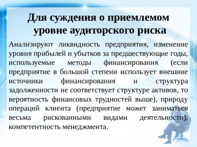 Для суждения о приемлемом  уровне аудиторского риска Анализируют ликвидность предприятия, изменение уровня прибылей и убытков за предшествующие годы, используемые методы финансирования (если предприятие в большой степени использует внешние источники финансирования и структура задолженности не соответствует структуре активов, то вероятность финансовых трудностей выше), природу операций клиента (предприятие может заниматься весьма рискованными видами деятельности), компетентность менеджмента. 