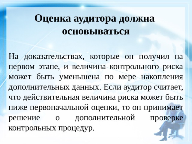 Оценка аудитора должна  основываться На доказательствах, которые он получил на первом этапе, и величина контрольного риска может быть уменьшена по мере накопления дополнительных данных. Если аудитор считает, что действительная величина риска может быть ниже первоначальной оценки, то он принимает решение о дополнительной проверке контрольных процедур. 