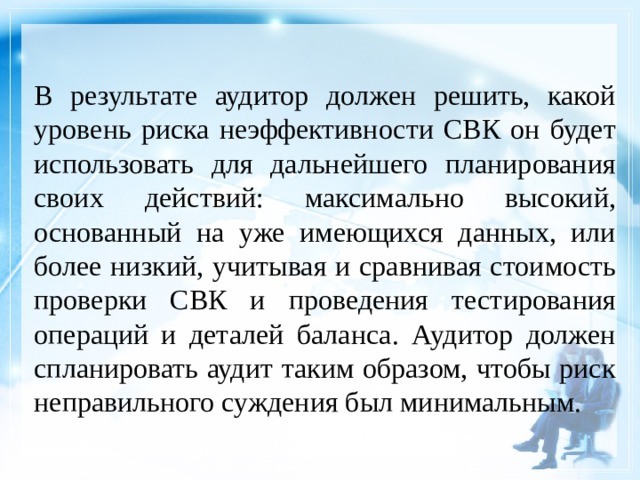 В результате аудитор должен решить, какой уровень риска неэффективности СВК он будет использовать для дальнейшего планирования своих действий: максимально высокий, основанный на уже имеющихся данных, или более низкий, учитывая и сравнивая стоимость проверки СВК и проведения тестирования операций и деталей баланса. Аудитор должен спланировать аудит таким образом, чтобы риск неправильного суждения был минимальным. 