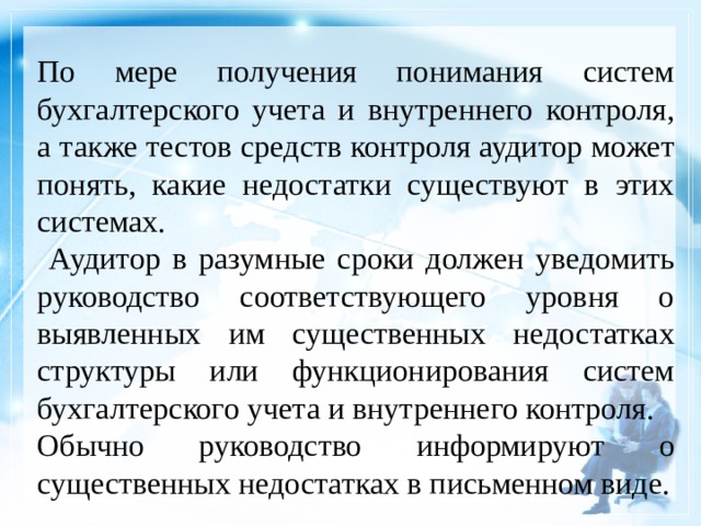 По мере получения понимания систем бухгалтерского учета и внутреннего контроля, а также тестов средств контроля аудитор может понять, какие недостатки существуют в этих системах.  Аудитор в разумные сроки должен уведомить руководство соответствующего уровня о выявленных им существенных недостатках структуры или функционирования систем бухгалтерского учета и внутреннего контроля. Обычно руководство информируют о существенных недостатках в письменном виде. 1 