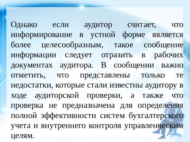 Однако если аудитор считает, что информирование в устной форме является более целесообразным, такое сообщение информации следует отразить в рабочих документах аудитора. В сообщении важно отметить, что представлены только те недостатки, которые стали известны аудитору в ходе аудиторской проверки, а также что проверка не предназначена для определения полной эффективности систем бухгалтерского учета и внутреннего контроля управленческим целям. 