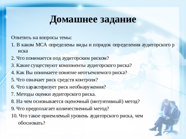 Домашнее задание Ответить на вопросы темы: 1. В каком МСА определены виды и порядок определения аудиторского риска 2. Что понимается под аудиторским риском? 3. Какие существуют компоненты аудиторского риска? 4. Как Вы понимаете понятие неотъемлемого риска? 5. Что означает риск средств контроля? 6. Что характеризует риск необнаружения? 7. Методы оценки аудиторского риска. 8. На чем основывается оценочный (интуитивный) метод? 9. Что предполагает количественный метод? 10. Что такое приемлемый уровень аудиторского риска, чем  обосновать? 