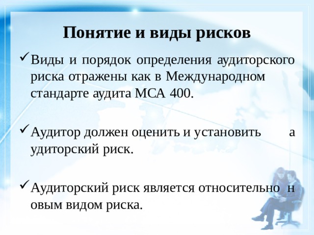 Понятие и виды рисков Виды и порядок определения аудиторского риска отражены как в Международном стандарте аудита МСА 400. Аудитор должен оценить и установить аудиторский риск. Аудиторский риск является относительно новым видом риска. 