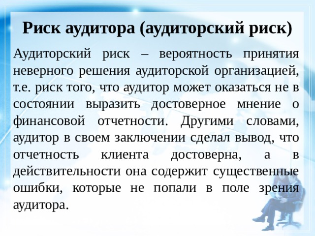 Риск аудитора (аудиторский риск)   Аудиторский риск – вероятность принятия неверного решения аудиторской организацией, т.е. риск того, что аудитор может оказаться не в состоянии выразить достоверное мнение о финансовой отчетности. Другими словами, аудитор в своем заключении сделал вывод, что отчетность клиента достоверна, а в действительности она содержит существенные ошибки, которые не попали в поле зрения аудитора. 