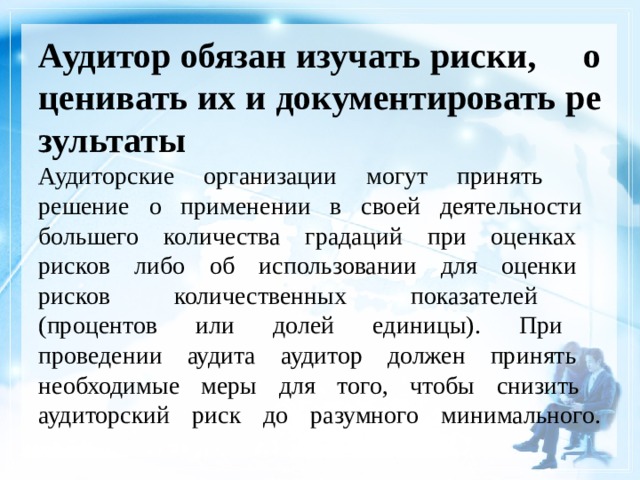 Аудитор обязан изучать риски, оценивать их и документировать результаты  Аудиторские организации могут принять  решение о применении в своей деятельности  большего количества градаций при оценках  рисков либо об использовании для оценки  рисков количественных показателей  (процентов или долей единицы). При  проведении аудита аудитор должен принять  необходимые меры для того, чтобы снизить  аудиторский риск до разумного минимального.    