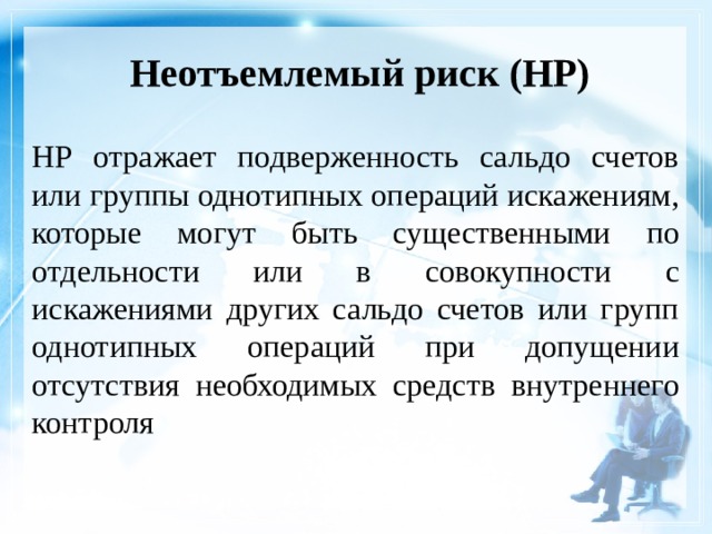 Неотъемлемый риск (НР)    НР отражает подверженность сальдо счетов или группы однотипных операций искажениям, которые могут быть существенными по отдельности или в совокупности с искажениями других сальдо счетов или групп однотипных операций при допущении отсутствия необходимых средств внутреннего контроля 