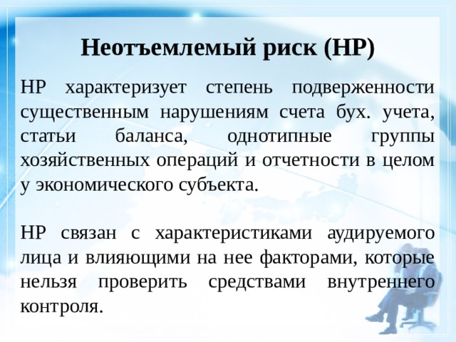 Неотъемлемый риск (НР)    НР характеризует степень подверженности существенным нарушениям счета бух. учета, статьи баланса, однотипные группы хозяйственных операций и отчетности в целом у экономического субъекта. НР связан с характеристиками аудируемого лица и влияющими на нее факторами, которые нельзя проверить средствами внутреннего контроля. 