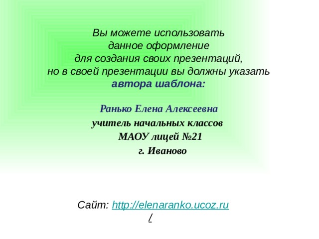 Вы можете использовать данное оформление для создания своих презентаций, но в своей презентации вы должны указать автора шаблона:  Ранько Елена Алексеевна учитель начальных классов МАОУ лицей №21  г. Иваново  Сайт: http://elenaranko.ucoz.ru /  