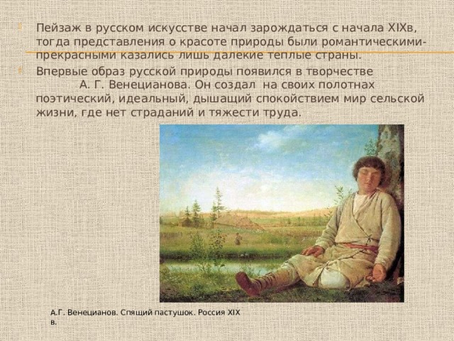 Пейзаж в русском искусстве начал зарождаться с начала XIXв, тогда представления о красоте природы были романтическими- прекрасными казались лишь далекие теплые страны. Впервые образ русской природы появился в творчестве А. Г. Венецианова. Он создал на своих полотнах поэтический, идеальный, дышащий спокойствием мир сельской жизни, где нет страданий и тяжести труда. А.Г. Венецианов. Спящий пастушок. Россия XIX в. 