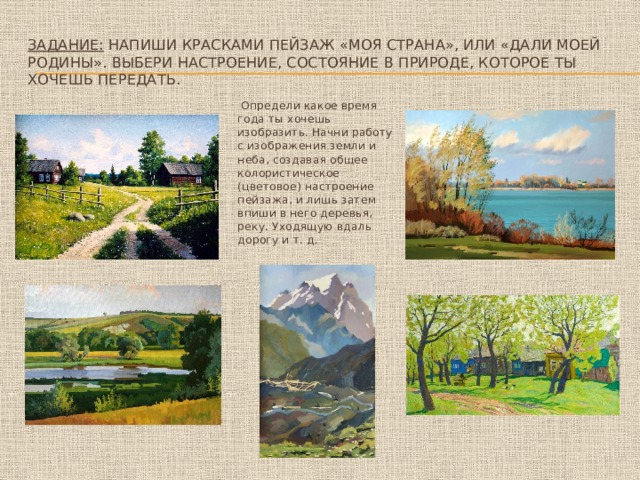 Задание: Напиши красками пейзаж «Моя страна», или «Дали моей Родины». Выбери настроение, состояние в природе, которое ты хочешь передать.  Определи какое время года ты хочешь изобразить. Начни работу с изображения земли и неба, создавая общее колористическое (цветовое) настроение пейзажа, и лишь затем впиши в него деревья, реку. Уходящую вдаль дорогу и т. д. 