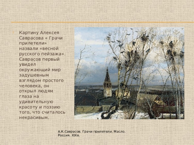 Картину Алексея Саврасова « Грачи прилетели» назвали «весной русского пейзажа». Саврасов первый увидел окружающий мир задушевным взглядом простого человека, он открыл людям глаза на удивительную красоту и поэзию того, что считалось некрасивым. А.К.Саврасов. Грачи прилетели. Масло. Россия. XIXв. 