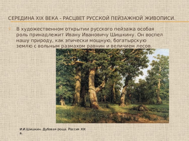 Середина XIX века - расцвет русской пейзажной живописи. В художественном открытии русского пейзажа особая роль принадлежит Ивану Ивановичу Шишкину. Он воспел нашу природу, как эпически мощную, богатырскую землю с вольным размахом равнин и величием лесов. И.И.Шишкин. Дубовая роща. Россия XIX в. 