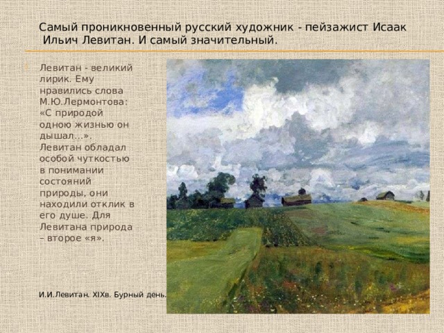 Самый проникновенный русский художник - пейзажист Исаак Ильич Левитан. И самый значительный. Левитан - великий лирик. Ему нравились слова М.Ю.Лермонтова: «С природой одною жизнью он дышал…». Левитан обладал особой чуткостью в понимании состояний природы, они находили отклик в его душе. Для Левитана природа – второе «я». И.И.Левитан. XIXв. Бурный день. 