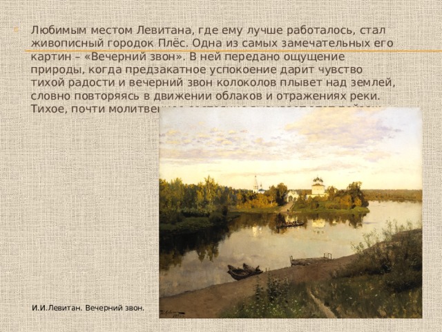 Любимым местом Левитана, где ему лучше работалось, стал живописный городок Плёс. Одна из самых замечательных его картин – «Вечерний звон». В ней передано ощущение природы, когда предзакатное успокоение дарит чувство тихой радости и вечерний звон колоколов плывет над землей, словно повторяясь в движении облаков и отражениях реки. Тихое, почти молитвенное состояние вызывает этот пейзаж… И.И.Левитан. Вечерний звон. 