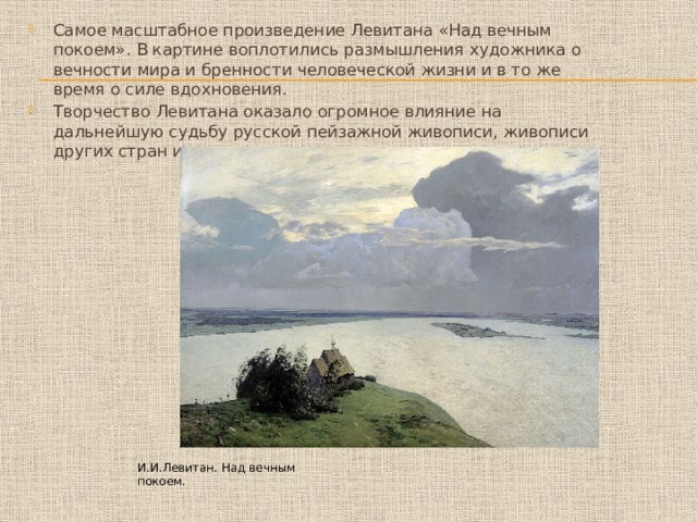Самое масштабное произведение Левитана «Над вечным покоем». В картине воплотились размышления художника о вечности мира и бренности человеческой жизни и в то же время о силе вдохновения. Творчество Левитана оказало огромное влияние на дальнейшую судьбу русской пейзажной живописи, живописи других стран и народов. И.И.Левитан. Над вечным покоем. 