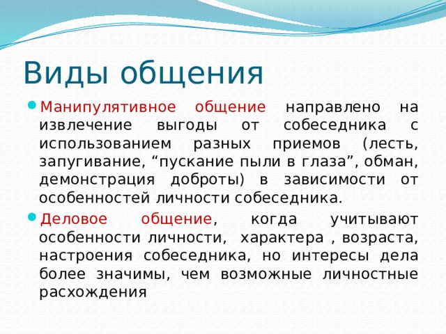 Виды общения Манипулятивное общение направлено на извлечение выгоды от собеседника с использованием разных приемов (лесть, запугивание, “пускание пыли в глаза”, обман, демонстрация доброты) в зависимости от особенностей личности собеседника. Деловое общение , когда учитывают особенности личности, характера , возраста, настроения собеседника, но интересы дела более значимы, чем возможные личностные расхождения 