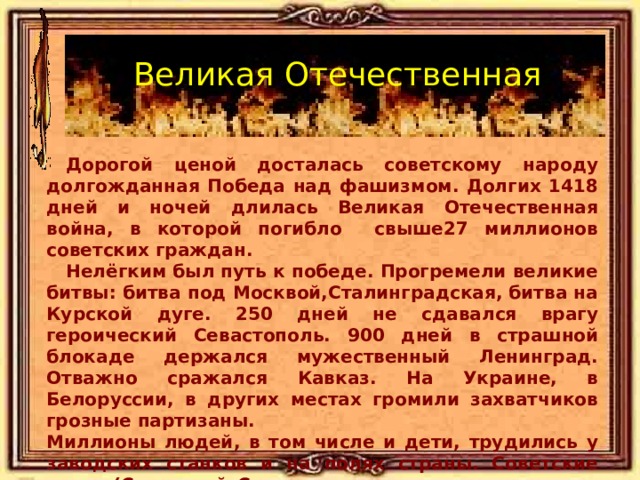 Великая Отечественная  Дорогой ценой досталась советскому народу долгожданная Победа над фашизмом. Долгих 1418 дней и ночей длилась Великая Отечественная война, в которой погибло свыше27 миллионов советских граждан.  Нелёгким был путь к победе. Прогремели великие битвы: битва под Москвой,Сталинградская, битва на Курской дуге. 250 дней не сдавался врагу героический Севастополь.  900 дней в страшной блокаде держался мужественный Ленинград. Отважно сражался  Кавказ. На Украине, в Белоруссии, в других местах громили захватчиков грозные партизаны. Миллионы людей, в том числе и дети, трудились у заводских станков и на полях страны. Советские люди (Советский Союз – так называлась в те годы наша страна) делали всё, чтобы  остановить фашистов  