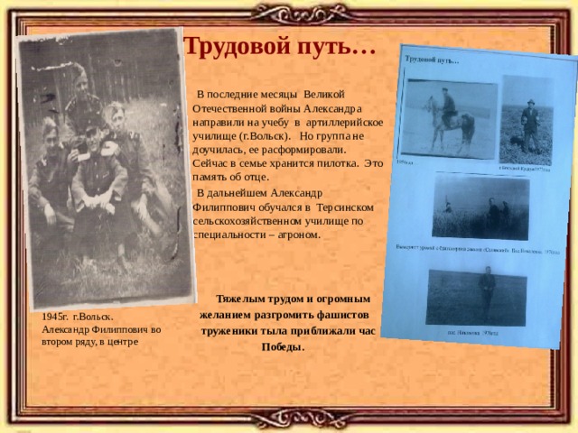 Трудовой путь…  В последние месяцы Великой Отечественной войны Александра направили на учебу в артиллерийское училище (г.Вольск). Но группа не доучилась, ее расформировали. Сейчас в семье хранится пилотка. Это память об отце.  В дальнейшем Александр Филиппович обучался в Терсинском сельскохозяйственном училище по специальности – агроном.  Тяжелым трудом и огромным  желанием разгромить фашистов  труженики тыла приближали час  Победы. 1945г. г.Вольск. Александр Филиппович во втором ряду, в центре 