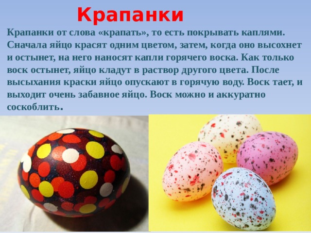 Крапанки Крапанки от слова «крапать», то есть покрывать каплями. Сначала яйцо красят одним цветом, затем, когда оно высохнет и остынет, на него наносят капли горячего воска. Как только воск остынет, яйцо кладут в раствор другого цвета. После высыхания краски яйцо опускают в горячую воду. Воск тает, и выходит очень забавное яйцо. Воск можно и аккуратно соскоблить .  