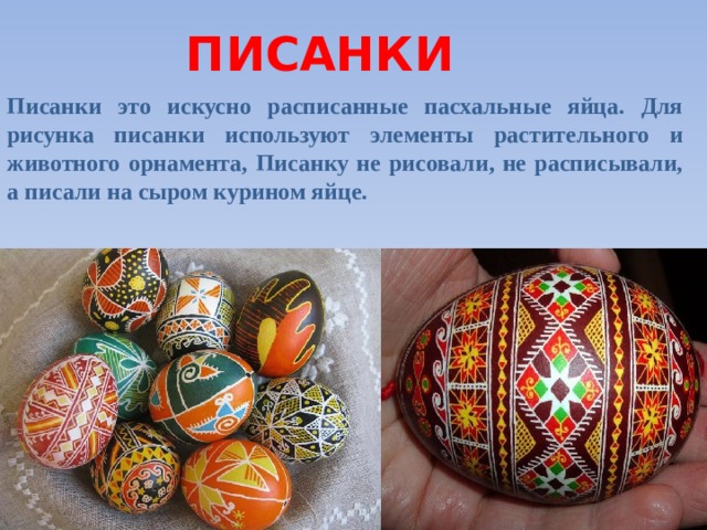 ПИСАНКИ Писанки это искусно расписанные пасхальные яйца. Для рисунка писанки используют элементы растительного и животного орнамента, Писанку не рисовали, не расписывали, а писали на сыром курином яйце.  