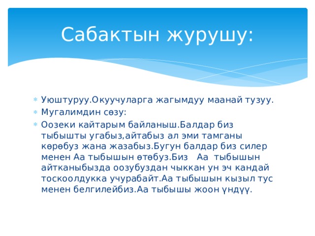 Сабактын журушу: Уюштуруу.Окуучуларга жагымдуу маанай тузуу. Мугалимдин сөзу: Оозеки кайтарым байланыш.Балдар биз тыбышты угабыз,айтабыз ал эми тамганы көрөбуз жана жазабыз.Бугун балдар биз силер менен Аа тыбышын өтөбуз.Биз Аа тыбышын айтканыбызда оозубуздан чыккан ун эч кандай тоскоолдукка учурабайт.Аа тыбышын кызыл тус менен белгилейбиз.Аа тыбышы жоон үндүү. 