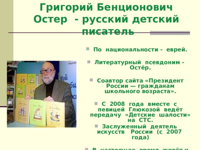 Григорий Бенционович Остер - русский детский писатель    По национальности - еврей.  Литературный псевдоним - Остёр.  Соавтор сайта «Президент России — гражданам школьного возраста».  С 2008 года вместе с певицей Глюкозой ведёт передачу «Детские шалости» на СТС. Заслуженный деятель искусств России (с 2007 года)  В настоящее время живёт и трудится в Москве.  