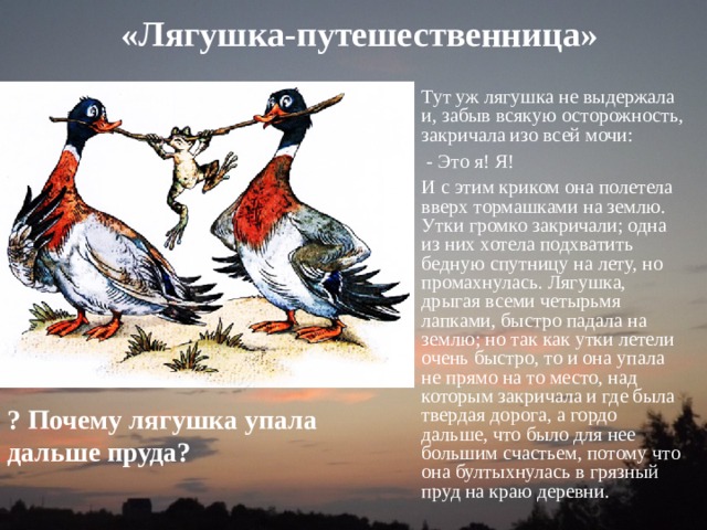 «Лягушка-путешественница»   Тут уж лягушка не выдержала и, забыв всякую осторожность, закричала изо всей мочи:  - Это я! Я! И с этим криком она полетела вверх тормашками на землю. Утки громко закричали; одна из них хотела подхватить бедную спутницу на лету, но промахнулась. Лягушка, дрыгая всеми четырьмя лапками, быстро падала на землю; но так как утки летели очень быстро, то и она упала не прямо на то место, над которым закричала и где была твердая дорога, а гордо дальше, что было для нее большим счастьем, потому что она бултыхнулась в грязный пруд на краю деревни. ? Почему лягушка упала дальше пруда? 
