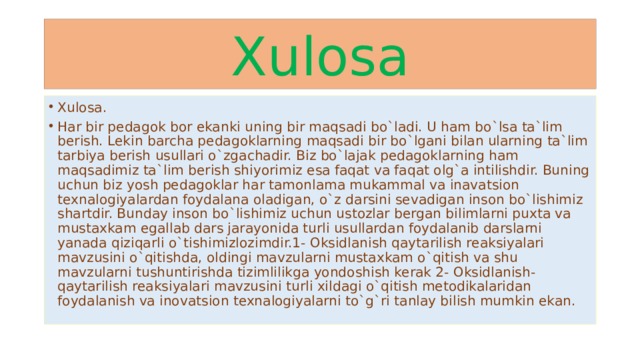 Xulosa Xulosa. Har bir pedagok bor ekanki uning bir maqsadi bo`ladi. U ham bo`lsa ta`lim berish. Lekin barcha pedagoklarning maqsadi bir bo`lgani bilan ularning ta`lim tarbiya berish usullari o`zgachadir. Biz bo`lajak pedagoklarning ham maqsadimiz ta`lim berish shiyorimiz esa faqat va faqat olg`a intilishdir. Buning uchun biz yosh pedagoklar har tamonlama mukammal va inavatsion texnalogiyalardan foydalana oladigan, o`z darsini sevadigan inson bo`lishimiz shartdir. Bunday inson bo`lishimiz uchun ustozlar bergan bilimlarni puxta va mustaxkam egallab dars jarayonida turli usullardan foydalanib darslarni yanada qiziqarli o`tishimizlozimdir.1- Oksidlanish qaytarilish reaksiyalari mavzusini o`qitishda, oldingi mavzularni mustaxkam o`qitish va shu mavzularni tushuntirishda tizimlilikga yondoshish kerak 2- Oksidlanish-qaytarilish reaksiyalari mavzusini turli xildagi o`qitish metodikalaridan foydalanish va inovatsion texnalogiyalarni to`g`ri tanlay bilish mumkin ekan. 