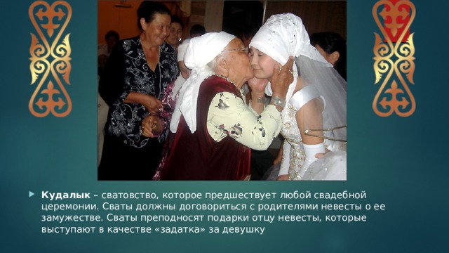 Кудалык  – сватовство, которое предшествует любой свадебной церемонии. Сваты должны договориться с родителями невесты о ее замужестве. Сваты преподносят подарки отцу невесты, которые выступают в качестве «задатка» за девушку 