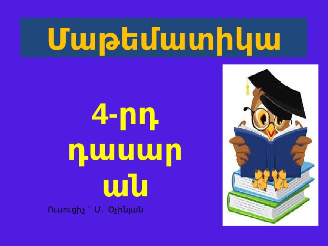 Մաթեմատիկա 4 -րդ  դասարան  Ուսուցիչ ` Մ. Օչինյան  
