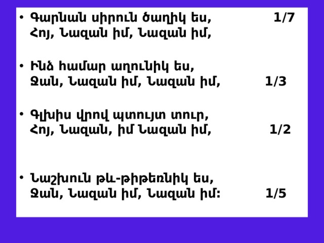 Գարնան սիրուն ծաղիկ ես, 1/7  Հոյ, Նազան իմ, Նազան իմ,   Ինձ համար աղուն ի կ ես,  Ջան, Նազան իմ, Նազան իմ, 1/3   Գլխիս վրով պտո ւ յտ տուր,  Հոյ, Նազան, իմ Նազան իմ, 1/2   Նաշխուն թև-թիթեռնիկ ես,  Ջան, Նազան իմ, Նազան իմ: 1/5 