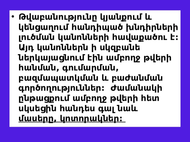 Թվաբանությունը կյանքում և կենցաղում հանդիպած խնդիրների լուծման կանոնների հավաքածու է : Այդ կանոններն ի սկզբանե ներկայացնում էին ամբողջ թվերի հանման , գումարման , բազմապատկման և բաժանման գործողություններ :  Ժ ամանակի ընթացքում ամբողջ թվերի հետ սկսեցին հանդես գալ նաև  մասերը, կոտորակներ :   