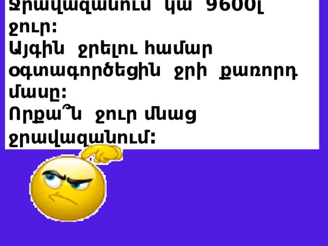 Ջրավազանում կա 9600լ ջուր: Այգին ջրելու համար օգտագործեցին ջրի քառորդ մասը: Որքա՞ն ջուր մնաց ջրավազանում : 