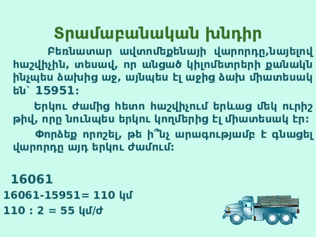 Տ րամաբանական խնդիր  Բեռնատար ավտոմեքենայի վարորդը,նայելով հաշվիչին, տեսավ, որ անցած կիլոմետրերի քանակն ինչպես ձախից աջ, այնպես էլ աջից ձախ միատեսակ են` 15951 :  Երկու ժամից հետո հաշվիչում երևաց մեկ ուրիշ թիվ, որը նունպես երկու կողմերից էլ միատեսակ էր:  Փորձեք որոշել, թե ի ՞ նչ արագությամբ է գնացել վարորդը այդ երկու ժամում:   16061 16061-15951= 110 կմ 110 : 2 = 55 կմ/ժ  