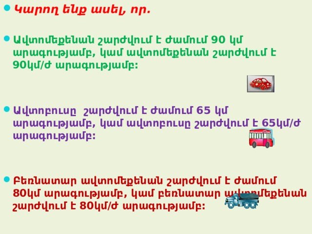 Կարող ենք ասել, որ.  Ա վտոմեքենան շարժվում է ժամում 90 կմ արագությամբ, կամ ավտոմեքենան շարժվում է 90կմ/ժ արագությամբ:   Ա վտոբուսը շարժվում է ժամում 65 կմ արագությամբ, կամ ավտոբուսը շարժվում է 65կմ/ժ արագությամբ:   Բեռնատար ավտոմեքենան շարժվում է ժամում 80կմ արագությամբ, կամ բեռնատար ավտոմեքենան շարժվում է 80կմ/ժ արագությամբ: 