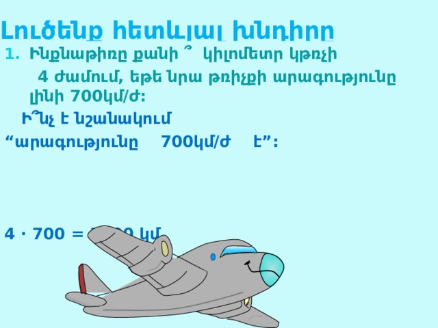 Լ ուծենք հետևյալ խնդիրը Ինքնաթիռը քանի  ՞  կիլոմետր կթռչի  4 ժամում, եթե նրա թռիչքի արագությունը լինի 700կմ/ժ:  Ի ՞նչ է նշանակում “ արագությունը 700կմ/ժ է”:    4 · 700 = 2800 կմ 