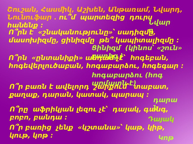 Շուշան, Հասմիկ, Աշխեն, Անթառամ, Նվարդ, Նունուֆար . ու՞մ պարտեզից դուրս հանենք : Նվարդ Ո՞րն է «շնականությունը»՝ սադիզմը, մասոխիզմը, ցինիզմը թե՞ կապիտալիզմը : Ցինիզմ (կինոս՝ «շուն» բառից ) Ո՞րն «ընտանիքի» անդամ չէ՝ հոգեբան, հոգեվերլուծաբան, հոգաբարձու, հոգեգար : հոգաբարձու (հոգ արմատն է) Ո՞ր բառն է ավելորդ շարքում՝ տաբատ, քաղաք, դարան, կատակ, պարապ : դարան Ո՞րը աֆրիկյան լեզու չէ՝ դայակ, գանգ, բոբո, բանդա : Դայակ Ո՞ր բառից չենք «կշտանա»՝ կաթ, կիթ, կութ, կոթ : Կոթ 