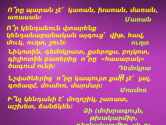 Ո՞րը պարան չէ՝ կառան, խառան, մառան, առասան: Մառան Ո՞ր կենդանուն վտարենք կենդանաբանական այգուց՝ վիթ, հավ, մուկ, ուղտ, շուն: ուղտ Նիկոտին, դեմոկրատ, քսերոքս, բոյկոտ, գիլիոտին բառերից ո՞րը «հասարակ» ծագում ունի: Դեմոկրատ Նշվածներից ո՞րը կապույտ քար չէ՝ լալ, գոճազմ, մոսմոռ, մարմար: Մոսմոռ Ի՞նչ կենդանի է՝ մողոշիկ, շառատ, աշխետ, ճանճկեն: Ձի (մոխրագույն, թխակարմիր, դեղնակարմիր, սև ու սպիտակ): 
